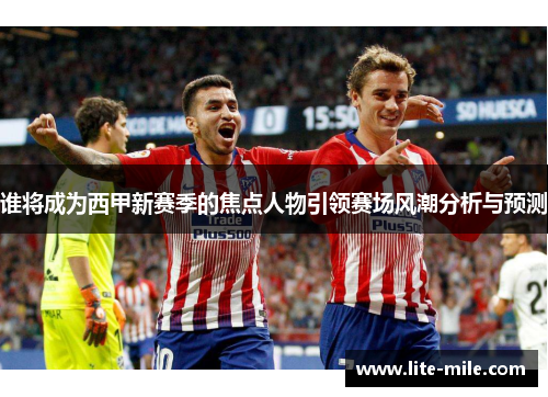 谁将成为西甲新赛季的焦点人物引领赛场风潮分析与预测