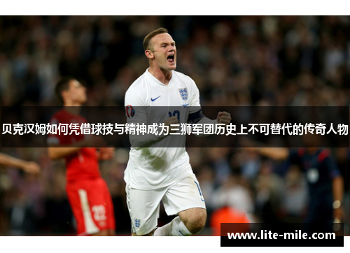贝克汉姆如何凭借球技与精神成为三狮军团历史上不可替代的传奇人物
