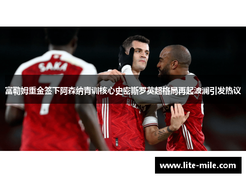 富勒姆重金签下阿森纳青训核心史密斯罗英超格局再起波澜引发热议