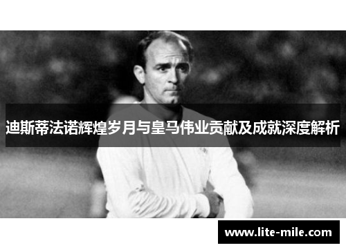 迪斯蒂法诺辉煌岁月与皇马伟业贡献及成就深度解析