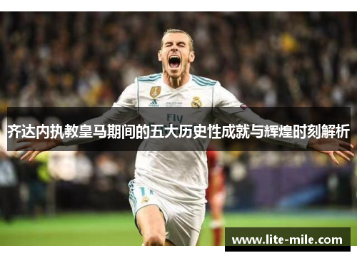 齐达内执教皇马期间的五大历史性成就与辉煌时刻解析